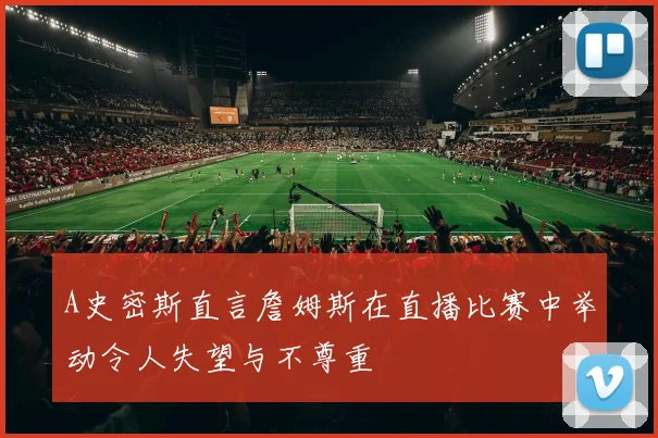 A史密斯直言詹姆斯在直播比赛中举动令人失望与不尊重