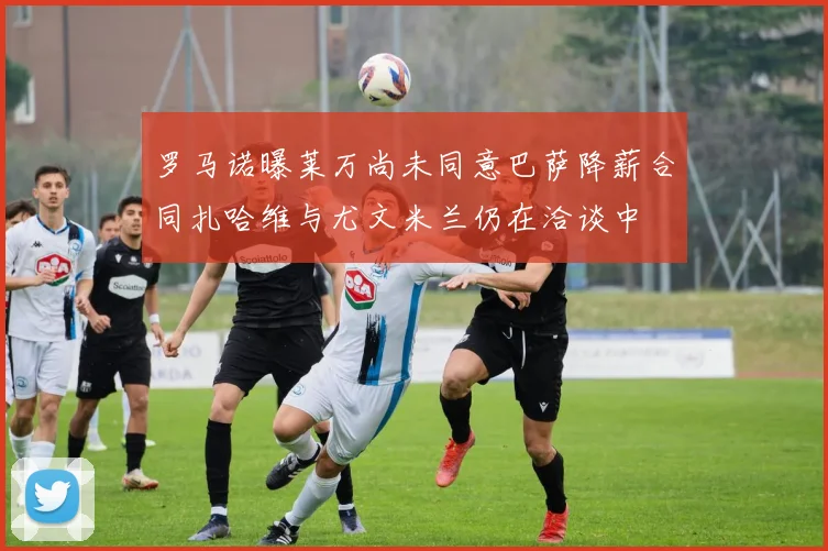 罗马诺曝莱万尚未同意巴萨降薪合同扎哈维与尤文米兰仍在洽谈中