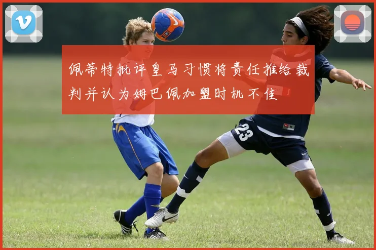 佩蒂特批评皇马习惯将责任推给裁判并认为姆巴佩加盟时机不佳