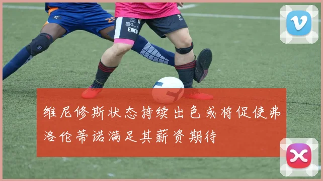 维尼修斯状态持续出色或将促使弗洛伦蒂诺满足其薪资期待