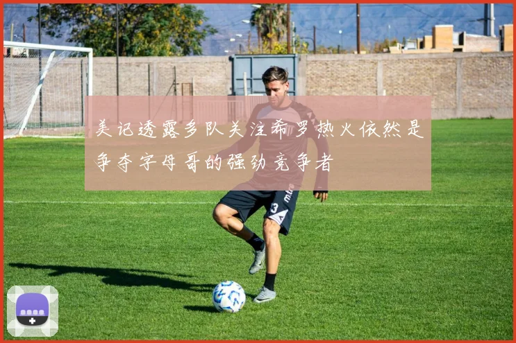 美记透露多队关注希罗热火依然是争夺字母哥的强劲竞争者