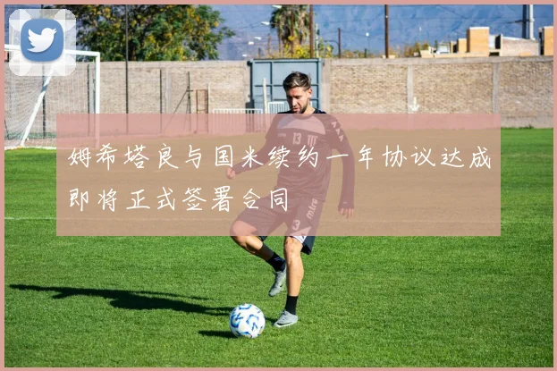 姆希塔良与国米续约一年协议达成即将正式签署合同