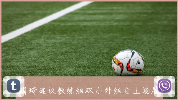 周琦建议教练组双小外组合上场展现场上教练风范