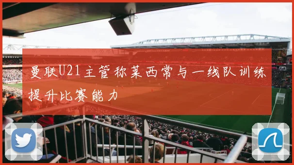 曼联U21主管称莱西常与一线队训练提升比赛能力