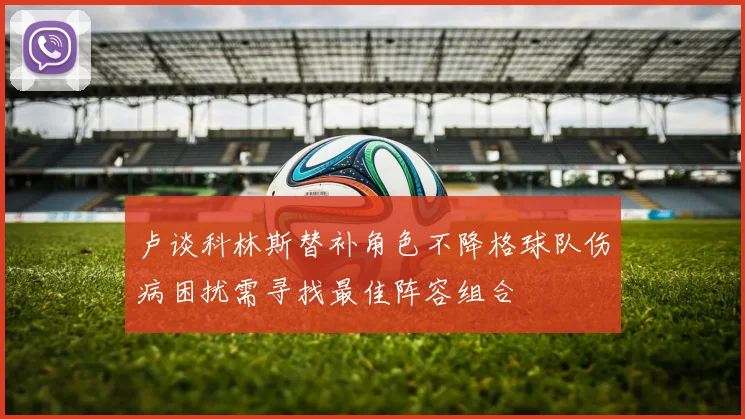 卢谈科林斯替补角色不降格球队伤病困扰需寻找最佳阵容组合