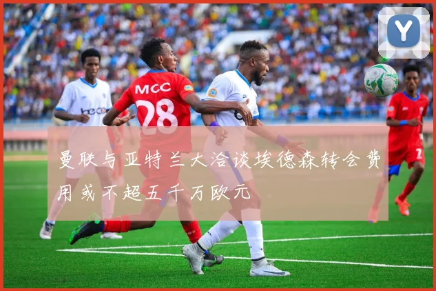 曼联与亚特兰大洽谈埃德森转会费用或不超五千万欧元