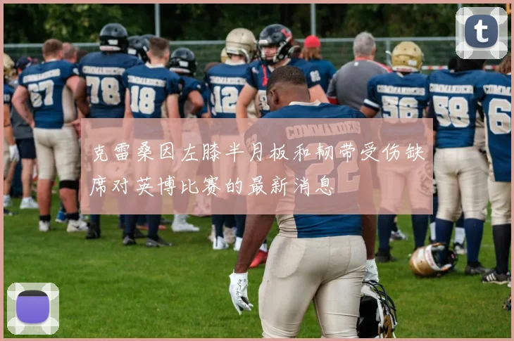 克雷桑因左膝半月板和韧带受伤缺席对英博比赛的最新消息
