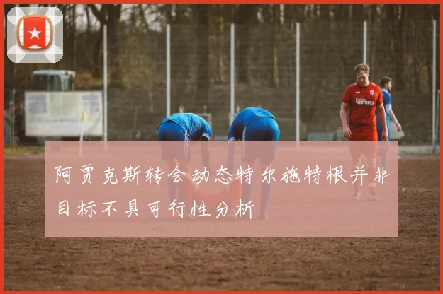 阿贾克斯转会动态特尔施特根并非目标不具可行性分析