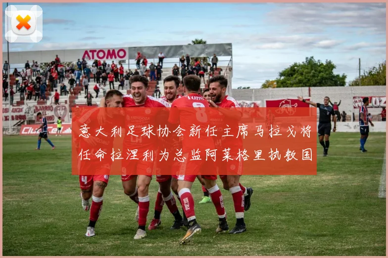意大利足球协会新任主席马拉戈将任命拉涅利为总监阿莱格里执教国家队