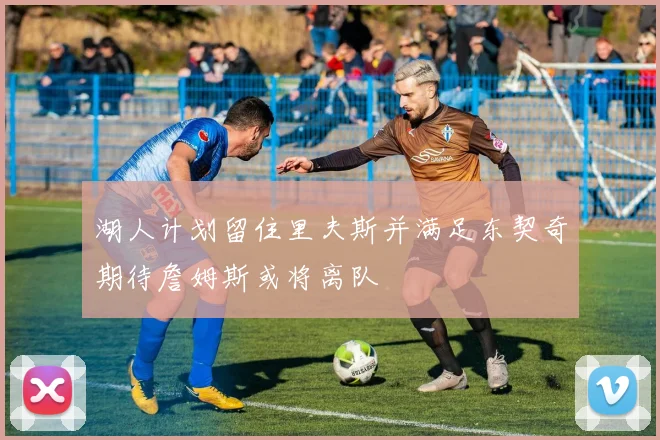 湖人计划留住里夫斯并满足东契奇期待詹姆斯或将离队