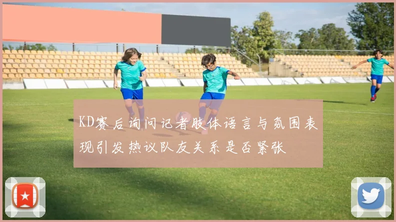 KD赛后询问记者肢体语言与氛围表现引发热议队友关系是否紧张