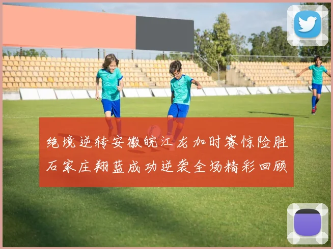绝境逆转安徽皖江龙加时赛惊险胜石家庄翔蓝成功逆袭全场精彩回顾
