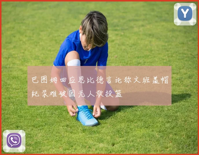 巴图姆回应恩比德言论称文班盖帽纪录难破因无人敢投篮