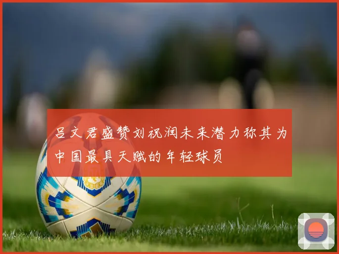 吕文君盛赞刘祝润未来潜力称其为中国最具天赋的年轻球员