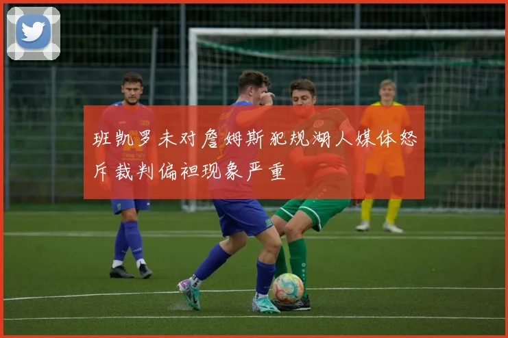 班凯罗未对詹姆斯犯规湖人媒体怒斥裁判偏袒现象严重